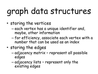 graph data structures
• storing the vertices
– each vertex has a unique identifier and,
maybe, other information
– for efficiency, associate each vertex with a
number that can be used as an index
• storing the edges
– adjacency matrix – represent all possible
edges
– adjacency lists – represent only the
existing edges
 