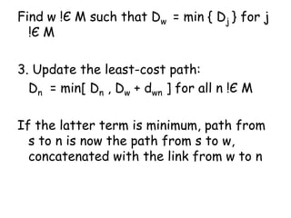 Find w !Є M such that Dw = min { Dj } for j
!Є M
3. Update the least-cost path:
Dn = min[ Dn , Dw + dwn ] for all n !Є M
If the latter term is minimum, path from
s to n is now the path from s to w,
concatenated with the link from w to n
 