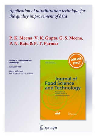 1 23
Journal of Food Science and
Technology
ISSN 0022-1155
J Food Sci Technol
DOI 10.1007/s13197-015-1951-8
Application of ultrafiltration technique for
the quality improvement of dahi
P. K. Meena, V. K. Gupta, G. S. Meena,
P. N. Raju & P. T. Parmar
 