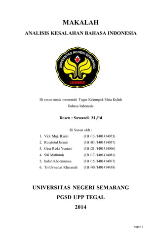 Page | i
MAKALAH
ANALISIS KESALAHAN BAHASA INDONESIA
Di susun untuk memenuhi Tugas Kelompok Mata Kuliah
Bahasa Indonesia
Dosen : Suwandi. M ,Pd
Di Susun oleh :
1. Virli Muji Rianti (1B /13 /1401414073)
2. RoudotulJannah (1B /03 /1401414057)
3. Gina Rizki Yuniarti (1B /21 /1401414096)
4. Siti Mafruroh (1B /17 /1401414081)
5. Indah Khoerunnisa (1B /15 /1401414077)
6. Tri Uswatun Khasanah (1B /40 /1401414438)
UNIVERSITAS NEGERI SEMARANG
PGSD UPP TEGAL
2014
 