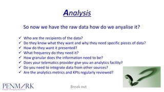 Analysis
So now we have the raw data how do we anyalise it?
Who are the recipients of the data?
Do they know what they want and why they need specific pieces of data?
How do they want it presented?
What frequency do they need it?
How granular does the information need to be?
Does your telematics provider give you an analytics facility?
Do you need to integrate data from other sources?
Are the analytics metrics and KPIs regularly reviewed? 
Break out
 