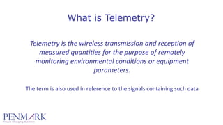 What is Telemetry?
Telemetry is the wireless transmission and reception of 
measured quantities for the purpose of remotely 
monitoring environmental conditions or equipment 
parameters.
The term is also used in reference to the signals containing such data
 