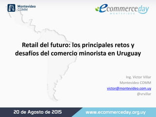 Retail del futuro: los principales retos y
desafíos del comercio minorista en Uruguay
Ing. Víctor Villar
Montevideo COMM
victor@montevideo.com.uy
@vrvillar
 