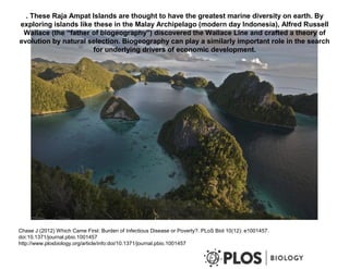 . These Raja Ampat Islands are thought to have the greatest marine diversity on earth. By
exploring islands like these in the Malay Archipelago (modern day Indonesia), Alfred Russell
Wallace (the “father of biogeography") discovered the Wallace Line and crafted a theory of
evolution by natural selection. Biogeography can play a similarly important role in the search
for underlying drivers of economic development.
Chase J (2012) Which Came First: Burden of Infectious Disease or Poverty?. PLoS Biol 10(12): e1001457.
doi:10.1371/journal.pbio.1001457
http://www.plosbiology.org/article/info:doi/10.1371/journal.pbio.1001457
 