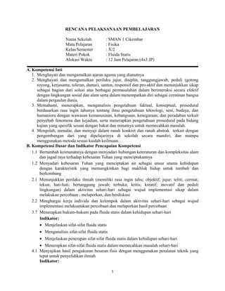 RENCANA PELAKSANAAN PEMBELAJARAN
Nama Sekolah : SMAN 1 Cikembar
Mata Pelajaran : Fisika
Kelas/Semester : X/2
Materi Pokok : Fluida Statis
Alokasi Waktu : 12 Jam Pelajaran (4x3 JP)
A. Kompetensi Inti
1. Menghayati dan mengamalkan ajaran agama yang dianutnya
2. Menghayati dan mengamalkan perilaku jujur, disiplin, tanggungjawab, peduli (gotong
royong, kerjasama, toleran, damai), santun, responsif dan pro-aktif dan menunjukkan sikap
sebagai bagian dari solusi atas berbagai permasalahan dalam berinteraksi secara efektif
dengan lingkungan sosial dan alam serta dalam menempatkan diri sebagai cerminan bangsa
dalam pergaulan dunia.
3. Memahami, menerapkan, menganalisis pengetahuan faktual, konseptual, prosedural
berdasarkan rasa ingin tahunya tentang ilmu pengetahuan teknologi, seni, budaya, dan
humaniora dengan wawasan kemanusiaan, kebangsaan, kenegaraan, dan peradaban terkait
penyebab fenomena dan kejadian, serta menerapkan pengetahuan prosedural pada bidang
kajian yang spesifik sesuai dengan bakat dan minatnya untuk memecahkan masalah.
4. Mengolah, menalar, dan menyaji dalam ranah konkret dan ranah abstrak terkait dengan
pengembangan dari yang dipelajarinya di sekolah secara mandiri, dan mampu
menggunakan metoda sesuai kaidah keilmuan.
B. Kompetensi Dasar dan Indikator Pencapaian Kompetensi
1.1 Bertambah keimanannya dengan menyadari hubungan keteraturan dan kompleksitas alam
dan jagad raya terhadap kebesaran Tuhan yang menciptakannya
1.2 Menyadari kebesaran Tuhan yang menciptakan air sebagai unsur utama kehidupan
dengan karakteristik yang memungkinkan bagi makhluk hidup untuk tumbuh dan
berkembang
2.1 Menunjukkan perilaku ilmiah (memiliki rasa ingin tahu; objektif; jujur; teliti; cermat;
tekun; hati-hati; bertanggung jawab; terbuka; kritis; kreatif; inovatif dan peduli
lingkungan) dalam aktivitas sehari-hari sebagai wujud implementasi sikap dalam
melakukan percobaan , melaporkan, dan berdiskusi
2.2 Menghargai kerja individu dan kelompok dalam aktivitas sehari-hari sebagai wujud
implementasi melaksanakan percobaan dan melaporkan hasil percobaan
3.7 Menerapkan hukum-hukum pada fluida statis dalam kehidupan sehari-hari
Indikator:
• Menjelaskan sifat-sifat fluida statis
• Menganalisis sifat-sifat fluida statis
• Menjelaskan penerapan sifat-sifat fluida statis dalam kehidupan sehari-hari
• Menerapkan sifat-sifat fluida statis dalam memecahkan masalah sehari-hari
4.1 Menyajikan hasil pengukuran besaran fisis dengan menggunakan peralatan teknik yang
tepat untuk penyelidikan ilmiah
Indikator:
1
 