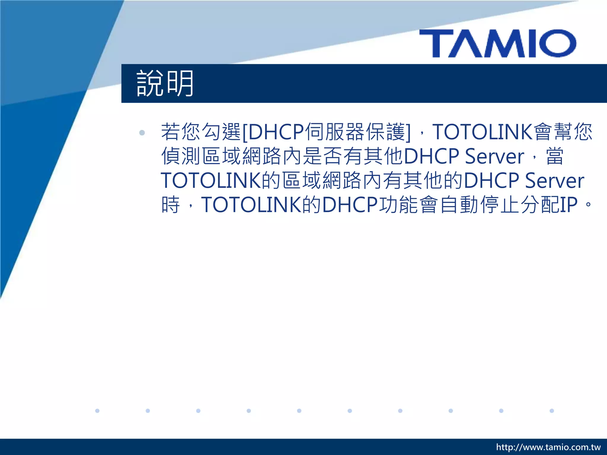http://www.tamio.com.tw
說明
• 若您勾選[DHCP伺服器保護]，TOTOLINK會幫您
偵測區域網路內是否有其他DHCP Server，當
TOTOLINK的區域網路內有其他的DHCP Server
時，TOTOLINK的DHCP功能會自動停止分配IP。
 
