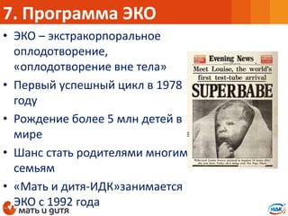 • ЭКО – экстракорпоральное
оплодотворение,
«оплодотворение вне тела»
• Первый успешный цикл в 1978
году
• Рождение более 5 млн детей в
мире
• Шанс стать родителями многим
семьям
• «Мать и дитя-ИДК»занимается
ЭКО с 1992 года
7. Программа ЭКО
 