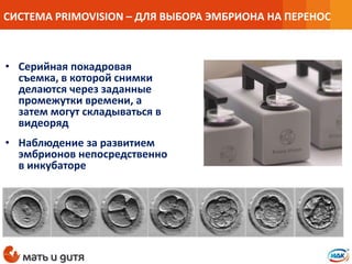 • Серийная покадровая
съемка, в которой снимки
делаются через заданные
промежутки времени, а
затем могут складываться в
видеоряд
• Наблюдение за развитием
эмбрионов непосредственно
в инкубаторе
СИСТЕМА PRIMOVISION – ДЛЯ ВЫБОРА ЭМБРИОНА НА ПЕРЕНОС
 