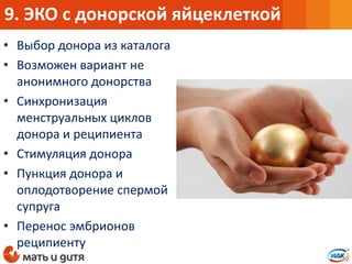 • Выбор донора из каталога
• Возможен вариант не
анонимного донорства
• Синхронизация
менструальных циклов
донора и реципиента
• Стимуляция донора
• Пункция донора и
оплодотворение спермой
супруга
• Перенос эмбрионов
реципиенту
9. ЭКО с донорской яйцеклеткой
 