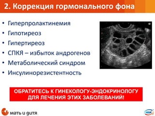 • Гиперпролактинемия
• Гипотиреоз
• Гипертиреоз
• СПКЯ – избыток андрогенов
• Метаболический синдром
• Инсулинорезистентность
ОБРАТИТЕСЬ К ГИНЕКОЛОГУ-ЭНДОКРИНОЛОГУ
ДЛЯ ЛЕЧЕНИЯ ЭТИХ ЗАБОЛЕВАНИЙ!
2. Коррекция гормонального фона
 