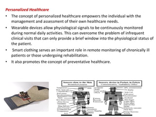 Personalized Healthcare
• The concept of personalized healthcare empowers the individual with the
management and assessment of their own healthcare needs.
• Wearable devices allow physiological signals to be continuously monitored
during normal daily activities. This can overcome the problem of infrequent
clinical visits that can only provide a brief window into the physiological status of
the patient.
• Smart clothing serves an important role in remote monitoring of chronically ill
patients or those undergoing rehabilitation.
• It also promotes the concept of preventative healthcare.
 