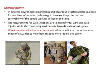 Military/security
• In extreme environmental conditions and hazardous situations there is a need
for real time information technology to increase the protection and
survivability of the people working in those conditions
• The requirements for such situations are to monitor vital signs and ease
injuries while also monitoring environment hazards such as toxic gases.
• Wireless communication to a central unit allows medics to conduct remote
triage of casualties to help them respond more rapidly and safely.
 