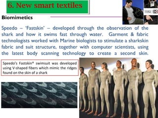 Biomimetics
Speedo – ‘Fastskin’ – developed through the observation of the
shark and how it swims fast through water. Garment & fabric
technologists worked with Marine biologists to stimulate a sharkskin
fabric and suit structure, together with computer scientists, using
the latest body scanning technology to create a second skin.
Speedo’s Fastskin® swimsuit was developed
using V-shaped fibers which mimic the ridges
found on the skin of a shark
6. New smart textiles6. New smart textiles
 