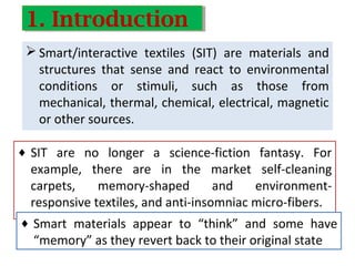  Smart/interactive textiles (SIT) are materials and
structures that sense and react to environmental
conditions or stimuli, such as those from
mechanical, thermal, chemical, electrical, magnetic
or other sources.
♦ SIT are no longer a science-fiction fantasy. For
example, there are in the market self-cleaning
carpets, memory-shaped and environment-
responsive textiles, and anti-insomniac micro-fibers.
1. Introduction1. Introduction
♦ Smart materials appear to “think” and some have
“memory” as they revert back to their original state
 
