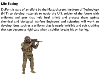 Life Saving
DuPont is part of an effort by the Massachusetts Institute of Technology
(MIT) to develop materials to equip the U.S. soldier of the future with
uniforms and gear that help heal, shield and protect them against
chemical and biological warfare Engineers and scientists will work to
develop ideas such as a uniform that is nearly invisible and soft clothing
that can become a rigid cast when a soldier breaks his or her leg.
 