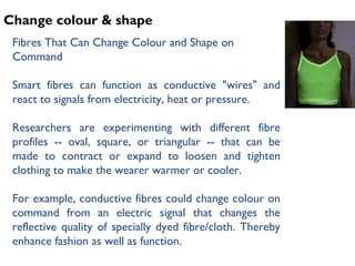 Change colour & shape
Fibres That Can Change Colour and Shape on
Command
Smart fibres can function as conductive "wires" and
react to signals from electricity, heat or pressure.
Researchers are experimenting with different fibre
profiles -- oval, square, or triangular -- that can be
made to contract or expand to loosen and tighten
clothing to make the wearer warmer or cooler.
For example, conductive fibres could change colour on
command from an electric signal that changes the
reflective quality of specially dyed fibre/cloth. Thereby
enhance fashion as well as function.
 