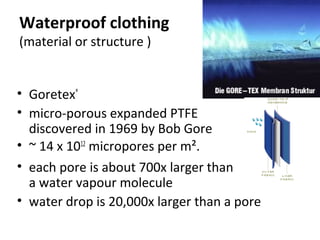 Waterproof clothing
(material or structure )
• Goretex®
• micro-porous expanded PTFE
discovered in 1969 by Bob Gore
• ~ 14 x 1012
micropores per m².
• each pore is about 700x larger than
a water vapour molecule
• water drop is 20,000x larger than a pore
 