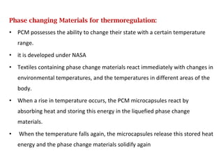 Phase changing Materials for thermoregulation:
• PCM possesses the ability to change their state with a certain temperature
range.
• it is developed under NASA
• Textiles containing phase change materials react immediately with changes in
environmental temperatures, and the temperatures in different areas of the
body.
• When a rise in temperature occurs, the PCM microcapsules react by
absorbing heat and storing this energy in the liquefied phase change
materials.
• When the temperature falls again, the microcapsules release this stored heat
energy and the phase change materials solidify again
 