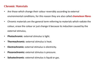 Chromic Materials
• Are those which change their colour reversibly according to external
environmental conditions, for this reason they are also called chameleon fibres
• Chromic materials are the general term referring to materials which radiate the
colour, erase the colour or just change it because its induction caused by the
external stimulus,
• Photochromic: external stimulus is light.
• Thermochromic: external stimulus is heat.
• Electrochromic: external stimulus is electricity.
• Piezorochromic: external stimulus is pressure.
• Solvatechromic: external stimulus is liquid or gas.
 