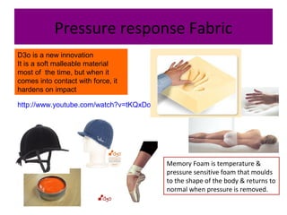 Pressure response Fabric
D3o is a new innovation
It is a soft malleable material
most of the time, but when it
comes into contact with force, it
hardens on impact
http://www.youtube.com/watch?v=tKQxDoXqc_I
Memory Foam is temperature &
pressure sensitive foam that moulds
to the shape of the body & returns to
normal when pressure is removed.
 