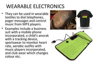 WEARABLE ELECTRONICS
• They can be used in wearable
textiles to dial telephones,
pager messages and control
music from MP3 players.
• Examples include a business
suit with a mobile phone
incorporated, a child’s anorak
with a tracking device,
sportswear to monitor heart
rate, aerobic outfits with
music players incorporated,
and club wear which changes
colour etc.
 