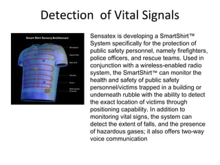Detection of Vital Signals
Sensatex is developing a SmartShirt™
System specifically for the protection of
public safety personnel, namely firefighters,
police officers, and rescue teams. Used in
conjunction with a wireless-enabled radio
system, the SmartShirt™ can monitor the
health and safety of public safety
personnel/victims trapped in a building or
underneath rubble with the ability to detect
the exact location of victims through
positioning capability. In addition to
monitoring vital signs, the system can
detect the extent of falls, and the presence
of hazardous gases; it also offers two-way
voice communication
 