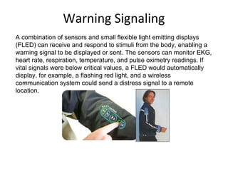 Warning Signaling
A combination of sensors and small flexible light emitting displays
(FLED) can receive and respond to stimuli from the body, enabling a
warning signal to be displayed or sent. The sensors can monitor EKG,
heart rate, respiration, temperature, and pulse oximetry readings. If
vital signals were below critical values, a FLED would automatically
display, for example, a flashing red light, and a wireless
communication system could send a distress signal to a remote
location.
 