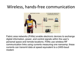 Wireless, hands-free communication
Fabric area networks (FANs) enable electronic devices to exchange
digital information, power, and control signals within the user’s
personal space and remote locations. FANs use wireless RF
communication links using currents measuring one nanoamp; these
currents can transmit data at speed equivalent to a 2400-baud
modem
 