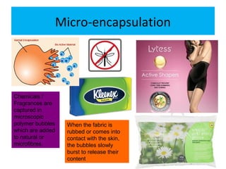 Micro-encapsulation
Chemicals /
Fragrances are
captured in
microscopic
polymer bubbles
which are added
to natural or
microfibres.
When the fabric is
rubbed or comes into
contact with the skin,
the bubbles slowly
burst to release their
content
 