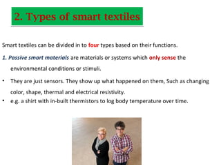 2. Types of smart textiles2. Types of smart textiles
Smart textiles can be divided in to four types based on their functions.
1. Passive smart materials are materials or systems which only sense the
environmental conditions or stimuli.
• They are just sensors. They show up what happened on them, Such as changing
color, shape, thermal and electrical resistivity.
• e.g. a shirt with in-built thermistors to log body temperature over time.
 