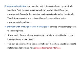 3. Very smart materials: are materials and systems which can execute triple
functions; First, they are sensors which can receive stimuli from the
environment; Secondly they are able to give reaction based on the stimuli;
Thirdly they can adapt and reshape themselves accordingly to the
environmental condition.
4. Materials with even higher level of intelligence develop artificial intelligence
to the computers.
• These kinds of materials and systems are not fully achieved in the current
investigation of human beings.
• This may be achieved from the coordination of those Very smart (intelligent)
materials and structures with advanced computer interface.
 