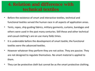 4. Relation and difference with
technical textiles
4. Relation and difference with
technical textiles
• Before the existence of smart and interactive textiles, technical and
functional textiles served the human race in all aspects of application areas.
• Tents, ropes, ship guiding fabrics, military garments, curtains, bandages and
others were used in the past many centuries. Still these and other technical
and casual clothing‘s are on use many folds times.
• It is undeniable before the development of smart textile; the functional
textiles were the advanced textiles.
• However whatever they perform they are not active. They are passive. They
are not designed to regulate themselves. No smart material is applied to
them.
• They can be protective cloth but cannot be as the smart protective clothing.
 