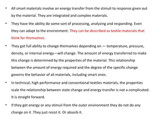 • All smart materials involve an energy transfer from the stimuli to response given out
by the material. They are integrated and complex materials.
• They have the ability do some sort of processing, analyzing and responding. Even
they can adapt to the environment. They can be described as textile materials that
think for themselves.
• They got full ability to change themselves depending on — temperature, pressure,
density, or internal energy—will change. The amount of energy transferred to make
this change is determined by the properties of the material. This relationship
between the amount of energy required and the degree of the specific change
governs the behavior of all materials, including smart ones.
• In technical, high performance and conventional textiles materials, the properties
scale the relationship between state change and energy transfer is not a complicated.
It is straight forward.
• If they get energy or any stimuli from the outer environment they do not do any
change on it .They just resist it. Or absorb it.
 
