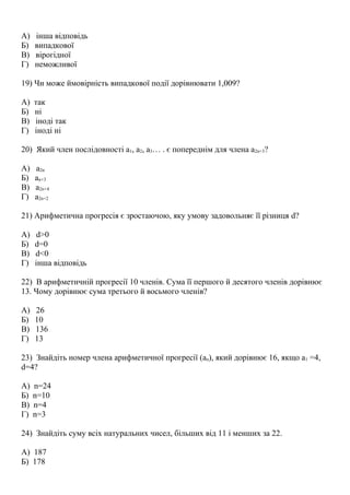 А) інша відповідь
Б) випадкової
В) вірогідної
Г) неможливої
19) Чи може ймовірність випадкової події дорівнювати 1,009?
А) так
Б) ні
В) іноді так
Г) іноді ні
20) Який член послідовності а1, а2, а3… . є попереднім для члена а2n+3?
А) а2n
Б) аn+3
В) а2n+4
Г) а2n+2
21) Арифметична прогресія є зростаючою, яку умову задовольняє її різниця d?
А) d>0
Б) d=0
В) d<0
Г) інша відповідь
22) В арифметичній прогресії 10 членів. Сума її першого й десятого членів дорівнює
13. Чому дорівнює сума третього й восьмого членів?
А) 26
Б) 10
В) 136
Г) 13
23) Знайдіть номер члена арифметичної прогресії (аn), який дорівнює 16, якщо а1 =4,
d=4?
А) n=24
Б) n=10
В) n=4
Г) n=3
24) Знайдіть суму всіх натуральних чисел, більших від 11 і менших за 22.
А) 187
Б) 178
 