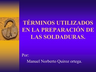 TÉRMINOS UTILIZADOS
EN LA PREPARACIÓN DE
LAS SOLDADURAS.
Por:
Manuel Norberto Quiroz ortega.
 