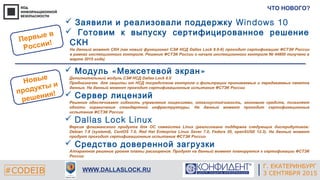 Г. ЕКАТЕРИНБУРГ
4 СЕНТЯБРЯ 2014#CODEIB
APPLE INC.
CALIFORNIA, USA#CODEIB WWW.DALLASLOCK.RU
ЧТО НОВОГО?
Г. ЕКАТЕРИНБУРГ
3 СЕНТЯБРЯ 2015
 « »Модуль Межсетевой экран
Дополнительный модуль СЗИ НСД Dallas Lock 8.0
Предназначен для защиты от НСД посредством контроля и фильтрации принимаемых и передаваемых пакетов
данных. На данный момент проходит сертификационные испытания ФСТЭК России
 Сервер лицензий
Решение обеспечивает гибкость управления лицензиями, отказоустойчивость, экономию средств, позволяет
обойти ограничения стандартной инфраструктуры. На данный момент проходит сертификационные
испытания ФСТЭК России
 Dallas Lock Linux
Версия флагманского продукта для ОС семейства Linux (реализована поддержка следующих дистрибутивов:
Debian 7.8 (systemd), CentOS 7.0, Red Hat Enterprise Linux Sever 7.0, Fedora 20, openSUSE 12.3). На данный момент
продукт проходит сертификационные испытания ФСТЭК России
 Средство доверенной загрузки
Аппаратное решение уровня платы расширения. Продукт на данный момент планируется к сертификации ФСТЭК
России
Новые
продукты и
решения!
Первые в
России!
 Заявили и реализовали поддержку Windows 10
 Готовим к выпуску сертифицированное решение
СКН
На данный момент СКН (как новый функционал СЗИ НСД Dallas Lock 8.0-К) проходит сертификацию ФСТЭК России
в рамках инспекционного контроля. Решение ФСТЭК России о начале инспекционного контроля № 44800 получено в
марте 2015 года)
 