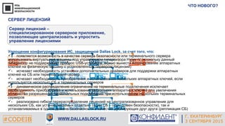 Г. ЕКАТЕРИНБУРГ
4 СЕНТЯБРЯ 2014#CODEIB
APPLE INC.
CALIFORNIA, USA#CODEIB WWW.DALLASLOCK.RU
ЧТО НОВОГО?
Г. ЕКАТЕРИНБУРГ
3 СЕНТЯБРЯ 2015
СЕРВЕР ЛИЦЕНЗИЙ
Сервер лицензий –
специализированное серверное приложение,
позволяющее централизовать и упростить
управление лицензиями
Упрощение конфигурирования ИС, защищенной Dallas Lock, за счет того, что:
­ появляется возможность в качестве сервера безопасности или терминального сервера
использовать виртуальные машины под управлением гипервизора Hyper-V (поскольку данный
гипервизор не поддерживает проброс USB-устройств, можно вынести использование аппаратных
ключей на физическую машину с установленным сервером лицензий)
- исчезает необходимость установки дополнительных драйверов для поддержки аппаратных
ключей на СБ или терминальный сервер
- исчезает необходимость приобретения и использования нескольких аппаратных ключей, если
используется несколько СБ и терминальных серверов
- динамическое распределение ограничений на терминальные подключения исключает
необходимость приобретения и использования нескольких аппаратных ключей для увеличения
количества разрешенных терминальных подключений при использовании нескольких терминальных
серверов
- реализовано гибкое перераспределение лицензий на централизованное управление для
нескольких СБ, как устанавливаемых отдельно (один СБ – один домен безопасности), так и
устанавливаемых в одном домене безопасности в качестве дублирующих друг друга (репликация СБ)
 