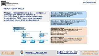 Г. ЕКАТЕРИНБУРГ
4 СЕНТЯБРЯ 2014#CODEIB
APPLE INC.
CALIFORNIA, USA#CODEIB WWW.DALLASLOCK.RU
ЧТО НОВОГО?
Г. ЕКАТЕРИНБУРГ
3 СЕНТЯБРЯ 2015
МЕЖСЕТЕВОЙ ЭКРАН
« »Модуль Межсетевой экран – контроль и
фильтрация сетевых пакетов в
соответствии с заданными правилами
Функционал СКН – контроль съемных
машинных носителей информации
Сертификат ФСТЭК России № 2720 от 25.09.2012 г.
на соответствие СЗИ НСД Dallas Lock 8.0-K
4 уровню контроля отсутствия НДВ и
5 классу защищенности от НСД
2945Сертификат ФСТЭК России № 16.08.2013 .от г
на соответствие Dallas Lock 8.0-СЗИ НСД С
2 уровню контроля отсутствия НДВ и
3 классу защищенности от НСД
4 квартал 2015 года
Сертификат ФСТЭК России № 2720 от 25.09.2012 г.
Продление сертификата и дополнительная
сертификация на соответствие:
3 классу защищенности МЭ и
4 классу защиты СКН
1 квартал 2016 года
Сертификат ФСТЭК России № 2945 от 16.08.2013 г.
Дополнительная сертификация на соответствие:
2 классу защищенности МЭ и
2 классу защиты СКН
 