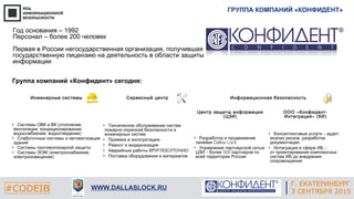 ГРУППА КОМПАНИЙ «КОНФИДЕНТ»
#CODEIB WWW.DALLASLOCK.RU
Год основания – 1992
Персонал – более 200 человек
Первая в России негосударственная организация, получившая
государственную лицензию на деятельность в области защиты
информации
Группа компаний «Конфидент» сегодня:
Инженерные системы Сервисный центр Информационная безопасность
• ( ,Системы ОВК и ВК отопление
, ,вентиляция кондиционирование
, )водоснабжение водоотведение
• Слаботочные системы и автоматизация
зданий
• Системы противопожарной защиты
• ( ,Системы ЭОМ электроснабжение
)электроосвещение
• Техническое обслуживание систем
-пожарно охранной безопасности и
инженерных систем
• Приемка в эксплуатацию
• Ремонт и модернизация
• Аварийные работы КРУГЛОСУТОЧНО
• Поставка оборудования и материалов
Центр защиты информации
( )ЦЗИ
« -ООО Конфидент
» ( )Интеграция КИ
• Разработка и продвижение
Dallas Lockлинейки
• Управление партнерской сетью
– 500ЦЗИ более партнеров по
всей территории России
• – ,Консалтинговые услуги аудит
,анализ рисков разработка
,документации
• –Интеграция в сфере ИБ
от проектирования комплексных
,систем ИБ до внедрения
сопровождения
Г. ЕКАТЕРИНБУРГ
3 СЕНТЯБРЯ 2015
 