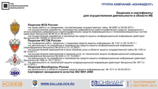ГРУППА КОМПАНИЙ «КОНФИДЕНТ»
#CODEIB WWW.DALLASLOCK.RU
Лицензии и сертификаты
для осуществления деятельности в области ИБ
Лицензии ФСБ России:
•на право работы со сведениями, составляющими государственную тайну, № 8087 от 04.06.2015 г.
•на осуществление разработки, производства шифровальных (криптографических) средств, защищенных с
использованием шифровальных (криптографических) средств информационных и телекоммуникационных систем
(действует бессрочно) № 801Н от 08.08.2013 г.
•на осуществление разработки и производства средств защиты конфиденциальной информации (действует
бессрочно) № 13458К от 05.03.2014 г.
Лицензии ФСТЭК России:
•на проведение работ, связанных с созданием средств защиты информации, № 1101 от 06.10.2011 г.
•на деятельность по разработке и производству средств защиты конфиденциальной информации
(переоформлена бессрочно) № 0016 от 31.10.2002 г.
•на осуществление мероприятий и (или) оказание услуг в области защиты государственной тайны № 1100 от
06.10.2011 г.
•на осуществление мероприятий и оказание услуг по технической защите конфиденциальной информации
(переоформлена бессрочно) № 0024 от 31.10.2002 г.
•на деятельность по разработке и производству средств защиты конфиденциальной информации (действует
бессрочно) № 1062 от 19.11.2012 г.
•на деятельность по технической защите конфиденциальной информации (действует бессрочно) № 1877 от
19.11.2012 г.
Лицензия Минобороны России
•на деятельность в области создания средств защиты информации рег. № 1211 от 24.04.2015 г.
Сертификат менеджмента качества ISO 9001:2008
Г. ЕКАТЕРИНБУРГ
3 СЕНТЯБРЯ 2015
 