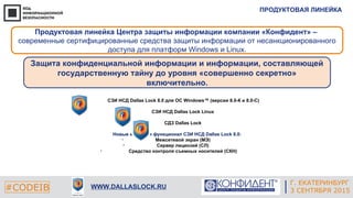ПРОДУКТОВАЯ ЛИНЕЙКА
#CODEIB WWW.DALLASLOCK.RU
Г. ЕКАТЕРИНБУРГ
3 СЕНТЯБРЯ 2015
Продуктовая линейка Центра защиты информации компании «Конфидент» –
современные сертифицированные средства защиты информации от несанкционированного
доступа для платформ Windows и Linux.
Защита конфиденциальной информации и информации, составляющей
государственную тайну до уровня «совершенно секретно»
включительно.
• СЗИ НСД Dallas Lock 8.0 для ОС Windows™ (версии 8.0-К и 8.0-С)
• СЗИ НСД Dallas Lock Linux
• СДЗ Dallas Lock
Новые модули и функционал СЗИ НСД Dallas Lock 8.0:
• Межсетевой экран (МЭ)
• Сервер лицензий (СЛ)
• Средство контроля съемных носителей (СКН)
 