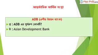 আন্তর্জ াতিক আতথজক সংস্থা
ADB (এশীয় উন্নয়ন ব্াংক)
 প্র : ADB এর পুর্জরুপ ককানটি?
 উ : Asian Development Bank
 