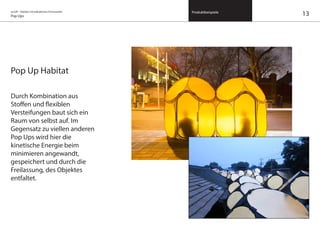 on/off – Objekte mit kalkuliertem Formwandel
Pop Ups
Produktbeispiele
Pop Up Habitat
Durch Kombination aus
Stoffen und flexiblen
Versteifungen baut sich ein
Raum von selbst auf. Im
Gegensatz zu viellen anderen
Pop Ups wird hier die
kinetische Energie beim
minimieren angewandt,
gespeichert und durch die
Freilassung, des Objektes
entfaltet.
13
 
