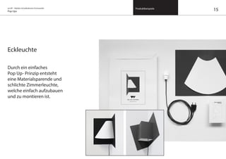 on/off – Objekte mit kalkuliertem Formwandel
Pop Ups
Produktbeispiele
Eckleuchte
Durch ein einfaches
Pop Up- Prinzip entsteht
eine Materialsparende und
schlichte Zimmerleuchte,
welche einfach aufzubauen
und zu montieren ist.
15
 