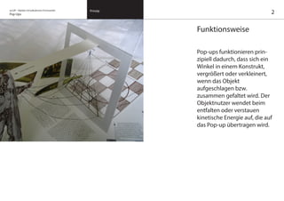 on/off – Objekte mit kalkuliertem Formwandel
Pop Ups
Prinzip
Funktionsweise
Pop-ups funktionieren prin-
zipiell dadurch, dass sich ein
Winkel in einem Konstrukt,
vergrößert oder verkleinert,
wenn das Objekt
aufgeschlagen bzw.
zusammen gefaltet wird. Der
Objektnutzer wendet beim
entfalten oder verstauen
kinetische Energie auf, die auf
das Pop-up übertragen wird.
2
 