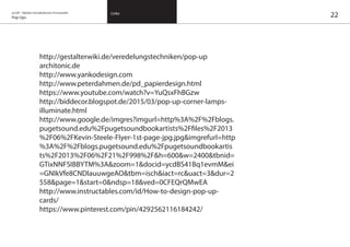 on/off – Objekte mit kalkuliertem Formwandel
Pop Ups
Links
22
http://gestalterwiki.de/veredelungstechniken/pop-up
architonic.de
http://www.yankodesign.com
http://www.peterdahmen.de/pd_papierdesign.html
https://www.youtube.com/watch?v=YuQsxFhBGzw
http://biddecor.blogspot.de/2015/03/pop-up-corner-lamps-
illuminate.html
http://www.google.de/imgres?imgurl=http%3A%2F%2Fblogs.
pugetsound.edu%2Fpugetsoundbookartists%2Ffiles%2F2013
%2F06%2FKevin-Steele-Flyer-1st-page-jpg.jpg&imgrefurl=http
%3A%2F%2Fblogs.pugetsound.edu%2Fpugetsoundbookartis
ts%2F2013%2F06%2F21%2F998%2F&h=600&w=2400&tbnid=
GTixNNFSIBBYTM%3A&zoom=1&docid=ycdBS41Bq1evmM&ei
=GNIkVfe8CNDlauuwgeAO&tbm=isch&iact=rc&uact=3&dur=2
558&page=1&start=0&ndsp=18&ved=0CFEQrQMwEA
http://www.instructables.com/id/How-to-design-pop-up-
cards/
https://www.pinterest.com/pin/4292562116184242/
 