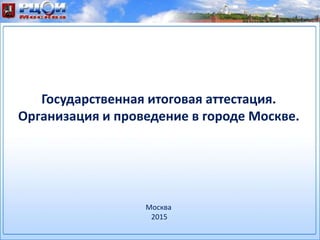 Государственная итоговая аттестация.
Организация и проведение в городе Москве.
Москва
2015
 