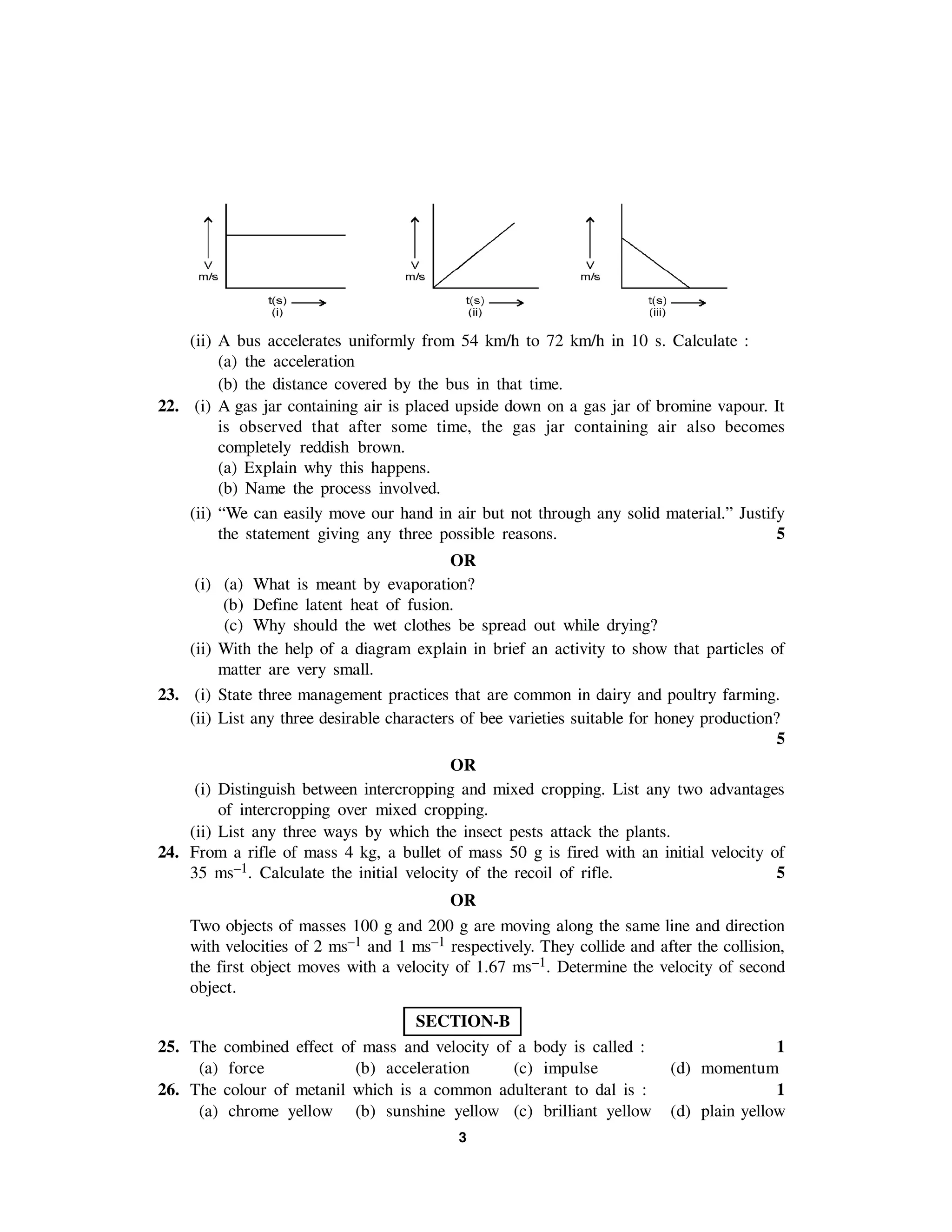 3
(ii) A bus accelerates uniformly from 54 km/h to 72 km/h in 10 s. Calculate :
(a) the acceleration
(b) the distance covered by the bus in that time.
22. (i) A gas jar containing air is placed upside down on a gas jar of bromine vapour. It
is observed that after some time, the gas jar containing air also becomes
completely reddish brown.
(a) Explain why this happens.
(b) Name the process involved.
(ii) “We can easily move our hand in air but not through any solid material.” Justify
the statement giving any three possible reasons. 5
OR
(i) (a) What is meant by evaporation?
(b) Define latent heat of fusion.
(c) Why should the wet clothes be spread out while drying?
(ii) With the help of a diagram explain in brief an activity to show that particles of
matter are very small.
23. (i) State three management practices that are common in dairy and poultry farming.
(ii) List any three desirable characters of bee varieties suitable for honey production?
5
OR
(i) Distinguish between intercropping and mixed cropping. List any two advantages
of intercropping over mixed cropping.
(ii) List any three ways by which the insect pests attack the plants.
24. From a rifle of mass 4 kg, a bullet of mass 50 g is fired with an initial velocity of
35 ms–1. Calculate the initial velocity of the recoil of rifle. 5
OR
Two objects of masses 100 g and 200 g are moving along the same line and direction
with velocities of 2 ms–1 and 1 ms–1 respectively. They collide and after the collision,
the first object moves with a velocity of 1.67 ms–1. Determine the velocity of second
object.
SECTION-B
25. The combined effect of mass and velocity of a body is called : 1
(a) force (b) acceleration (c) impulse (d) momentum
26. The colour of metanil which is a common adulterant to dal is : 1
(a) chrome yellow (b) sunshine yellow (c) brilliant yellow (d) plain yellow
 