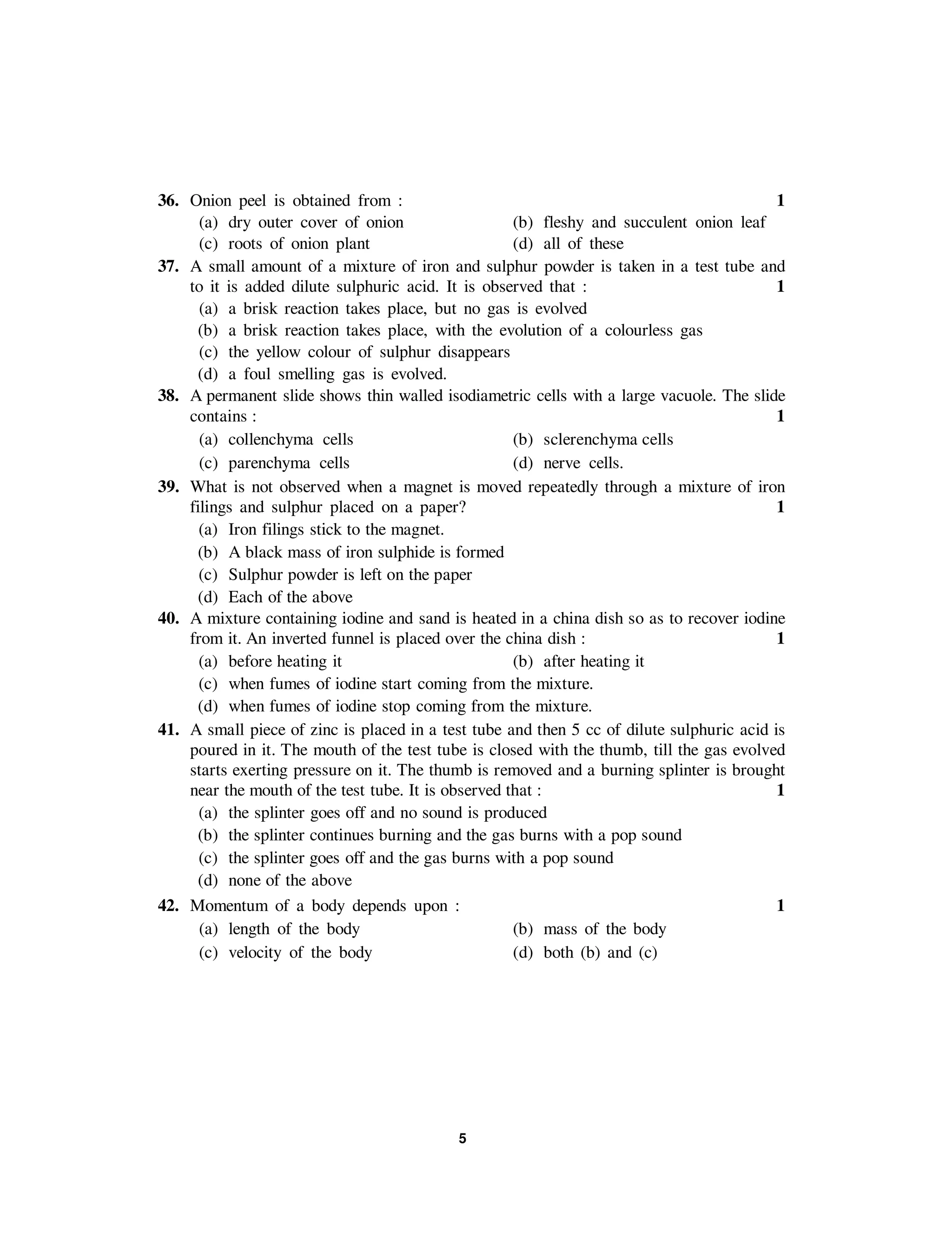 5
36. Onion peel is obtained from : 1
(a) dry outer cover of onion (b) fleshy and succulent onion leaf
(c) roots of onion plant (d) all of these
37. A small amount of a mixture of iron and sulphur powder is taken in a test tube and
to it is added dilute sulphuric acid. It is observed that : 1
(a) a brisk reaction takes place, but no gas is evolved
(b) a brisk reaction takes place, with the evolution of a colourless gas
(c) the yellow colour of sulphur disappears
(d) a foul smelling gas is evolved.
38. A permanent slide shows thin walled isodiametric cells with a large vacuole. The slide
contains : 1
(a) collenchyma cells (b) sclerenchyma cells
(c) parenchyma cells (d) nerve cells.
39. What is not observed when a magnet is moved repeatedly through a mixture of iron
filings and sulphur placed on a paper? 1
(a) Iron filings stick to the magnet.
(b) A black mass of iron sulphide is formed
(c) Sulphur powder is left on the paper
(d) Each of the above
40. A mixture containing iodine and sand is heated in a china dish so as to recover iodine
from it. An inverted funnel is placed over the china dish : 1
(a) before heating it (b) after heating it
(c) when fumes of iodine start coming from the mixture.
(d) when fumes of iodine stop coming from the mixture.
41. A small piece of zinc is placed in a test tube and then 5 cc of dilute sulphuric acid is
poured in it. The mouth of the test tube is closed with the thumb, till the gas evolved
starts exerting pressure on it. The thumb is removed and a burning splinter is brought
near the mouth of the test tube. It is observed that : 1
(a) the splinter goes off and no sound is produced
(b) the splinter continues burning and the gas burns with a pop sound
(c) the splinter goes off and the gas burns with a pop sound
(d) none of the above
42. Momentum of a body depends upon : 1
(a) length of the body (b) mass of the body
(c) velocity of the body (d) both (b) and (c)
 