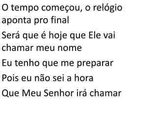 O tempo começou, o relógio
aponta pro final
Será que é hoje que Ele vai
chamar meu nome
Eu tenho que me preparar
Pois eu não sei a hora
Que Meu Senhor irá chamar
 